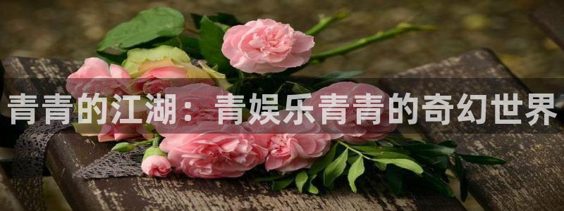 天富平台平台官方网站：青青的江湖：青娱乐青青的奇幻世界