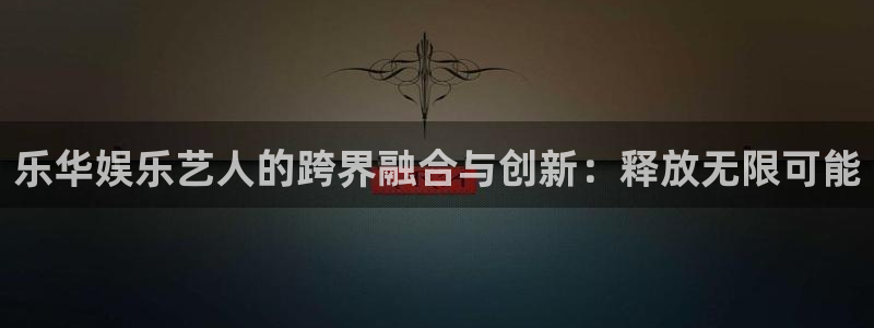 天富平台app网页入口：乐华娱乐艺人的跨界融合与创新：释放无限可能