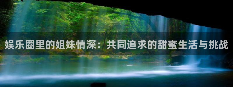 天富平台电子娱乐官网下载：娱乐圈里的姐妹情深：共同追求的甜蜜生活与挑战