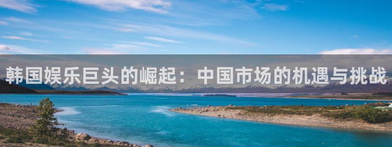 壹号注册入口app下载：韩国娱乐巨头的崛起：中国市场的机遇与挑战